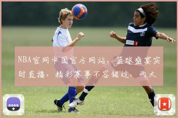 NBA官网中国官方网站，篮球盛宴实时直播，精彩赛事不容错过，两大亮点聚焦