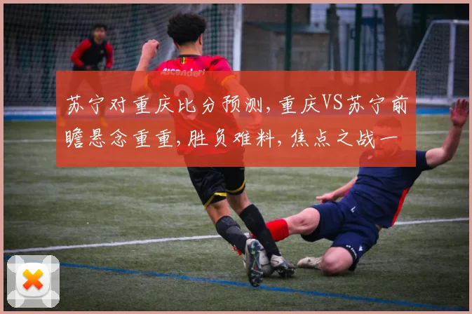 苏宁对重庆比分预测,重庆VS苏宁前瞻悬念重重,胜负难料,焦点之战一触即发